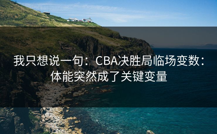 我只想说一句：CBA决胜局临场变数：体能突然成了关键变量