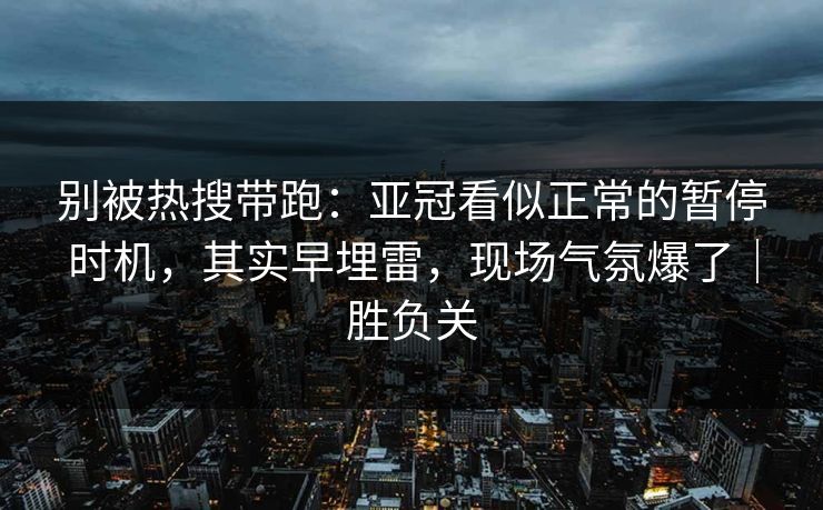 别被热搜带跑：亚冠看似正常的暂停时机，其实早埋雷，现场气氛爆了｜胜负关