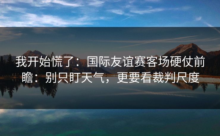 我开始慌了：国际友谊赛客场硬仗前瞻：别只盯天气，更要看裁判尺度