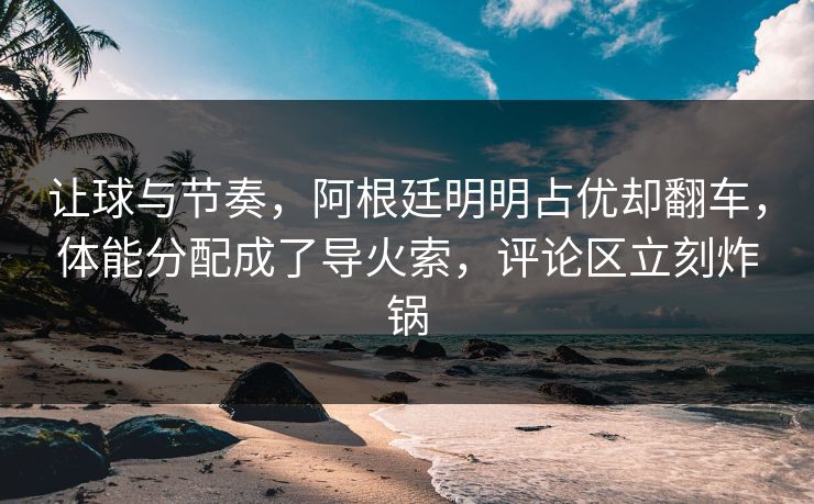 让球与节奏，阿根廷明明占优却翻车，体能分配成了导火索，评论区立刻炸锅
